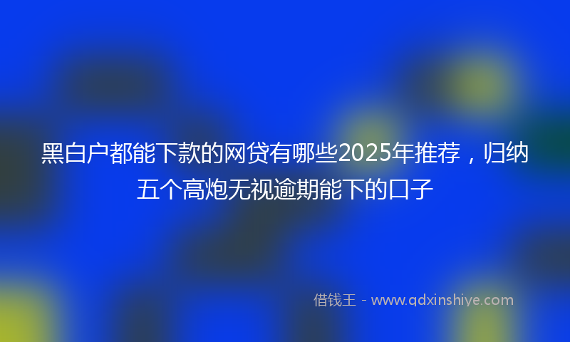 黑白户都能下款的网贷有哪些2025年推荐，归纳五个高炮无视逾期能下的口子