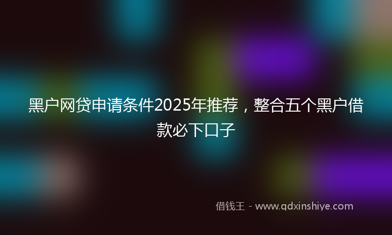 黑户网贷申请条件2025年推荐，整合五个黑户借款必下口子