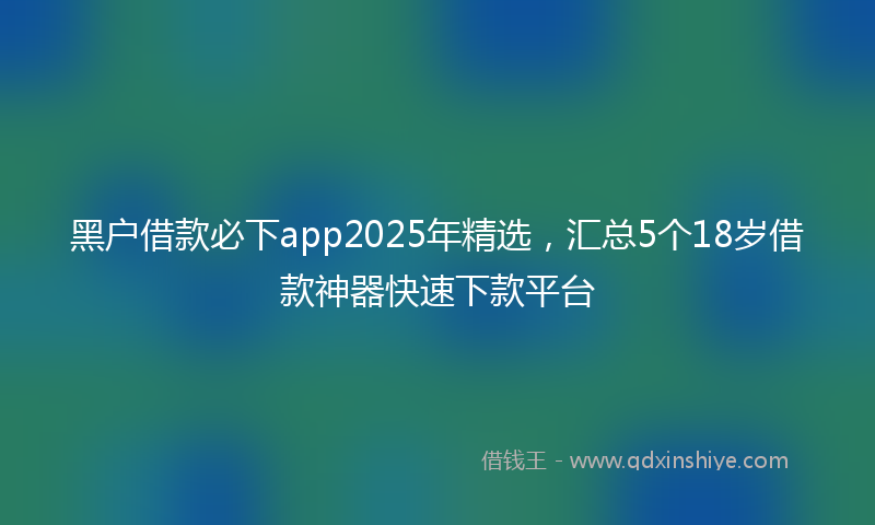 黑户借款必下app2025年精选，汇总5个18岁借款神器快速下款平台
