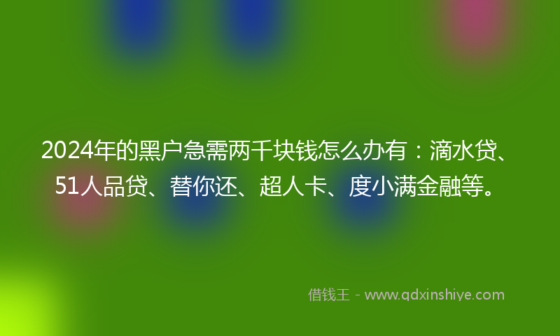 2024年的黑户急需两千块钱怎么办有：滴水贷、51人品贷、替你还、超人卡、度小满金融等。
