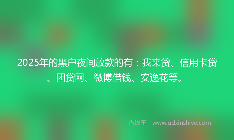 2025年的黑户夜间放款的有：我来贷、信用卡贷、团贷网、微博借钱、安逸花等。