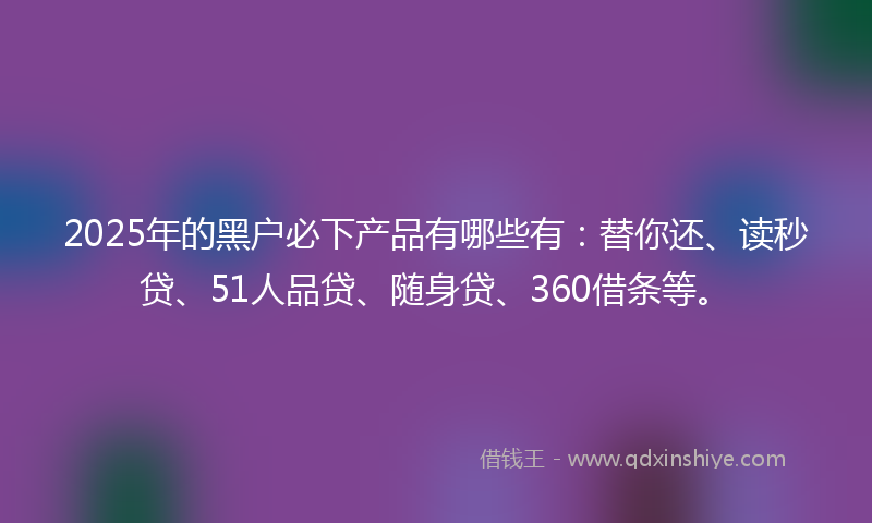 2025年的黑户必下产品有哪些有：替你还、读秒贷、51人品贷、随身贷、360借条等。