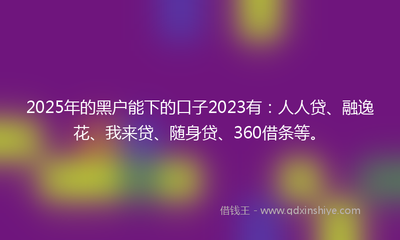 2025年的黑户能下的口子2023有：人人贷、融逸花、我来贷、随身贷、360借条等。