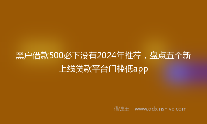 黑户借款500必下没有2024年推荐，盘点五个新上线贷款平台门槛低app
