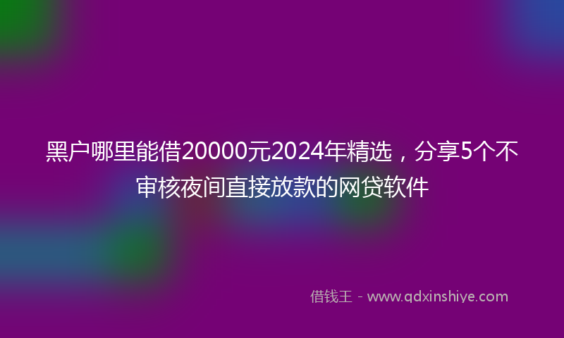 黑户哪里能借20000元2024年精选，分享5个不审核夜间直接放款的网贷软件