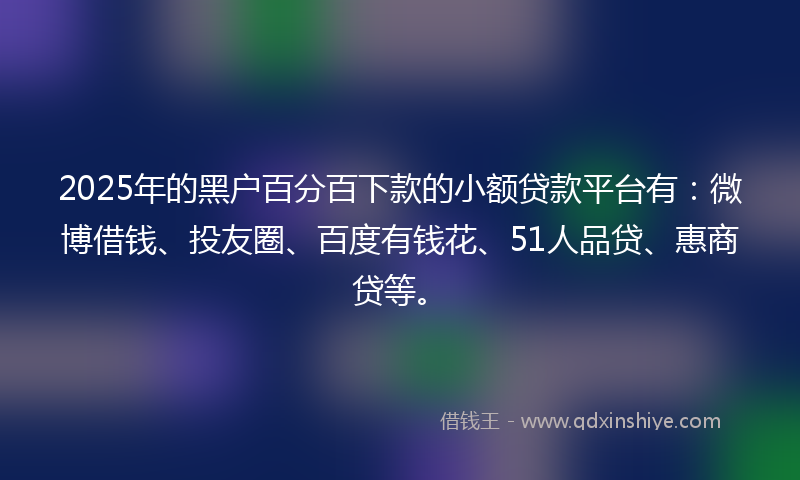 2025年的黑户百分百下款的小额贷款平台有：微博借钱、投友圈、百度有钱花、51人品贷、惠商贷等。
