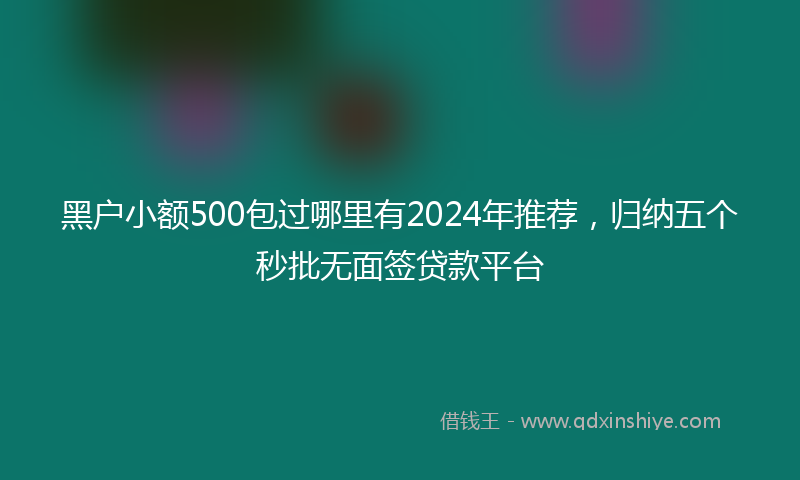 黑户小额500包过哪里有2024年推荐，归纳五个秒批无面签贷款平台