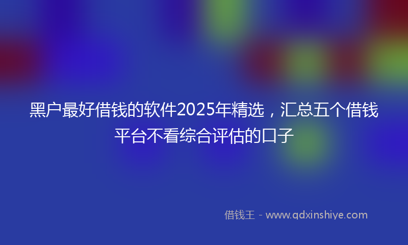黑户最好借钱的软件2025年精选，汇总五个借钱平台不看综合评估的口子