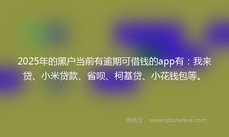2025年的黑户当前有逾期可借钱的app有：我来贷、小米贷款、省呗、柯基贷、小花钱包等。