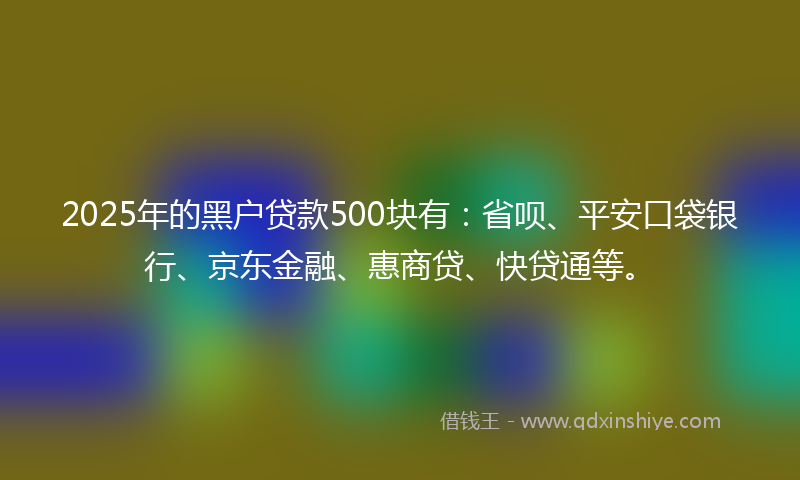 2025年的黑户贷款500块有：省呗、平安口袋银行、京东金融、惠商贷、快贷通等。