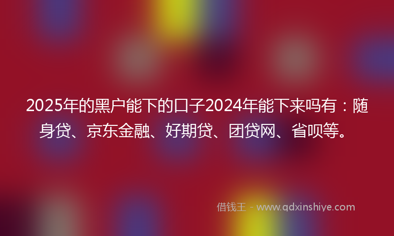 2025年的黑户能下的口子2024年能下来吗有：随身贷、京东金融、好期贷、团贷网、省呗等。