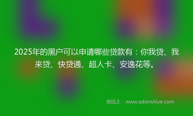2025年的黑户可以申请哪些贷款有：你我贷、我来贷、快贷通、超人卡、安逸花等。