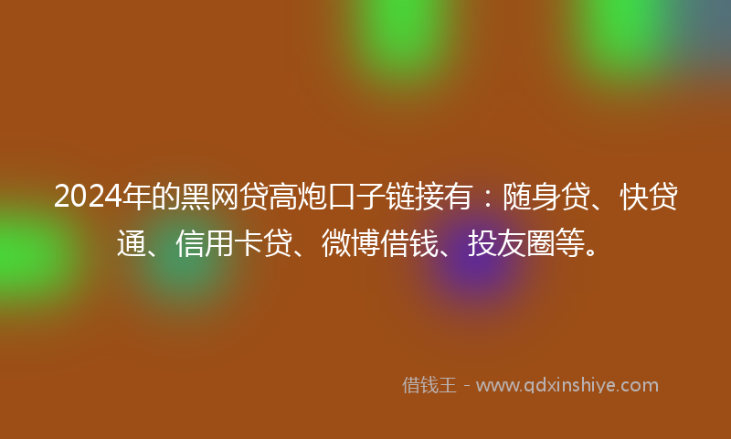 2024年的黑网贷高炮口子链接有：随身贷、快贷通、信用卡贷、微博借钱、投友圈等。