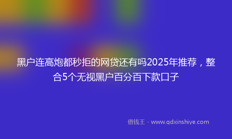 黑户连高炮都秒拒的网贷还有吗2025年推荐，整合5个无视黑户百分百下款口子