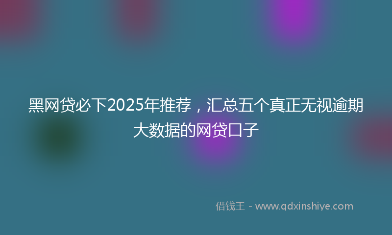 黑网贷必下2025年推荐，汇总五个真正无视逾期大数据的网贷口子