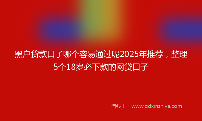 黑户贷款口子哪个容易通过呢2025年推荐，整理5个18岁必下款的网贷口子