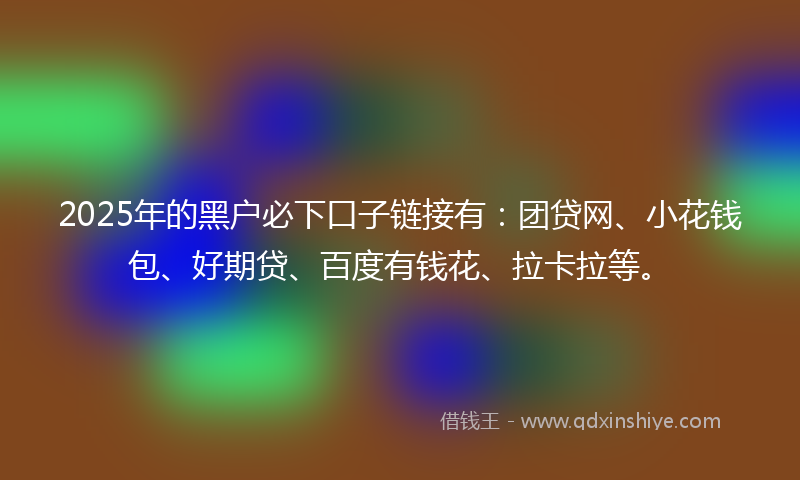 2025年的黑户必下口子链接有：团贷网、小花钱包、好期贷、百度有钱花、拉卡拉等。