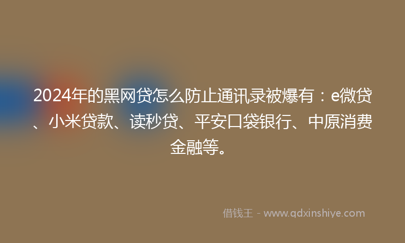 2024年的黑网贷怎么防止通讯录被爆有：e微贷、小米贷款、读秒贷、平安口袋银行、中原消费金融等。