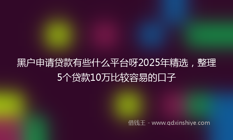 黑户申请贷款有些什么平台呀2025年精选，整理5个贷款10万比较容易的口子