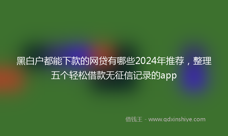 黑白户都能下款的网贷有哪些2024年推荐，整理五个轻松借款无征信记录的app