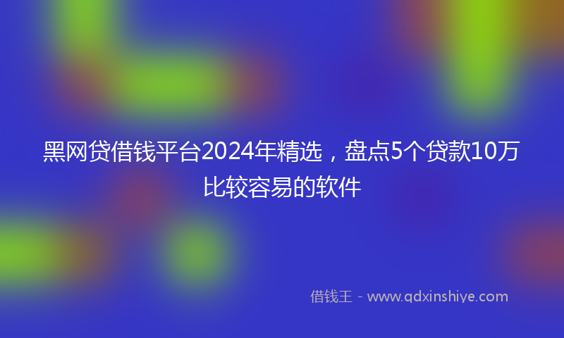 黑网贷借钱平台2024年精选，盘点5个贷款10万比较容易的软件