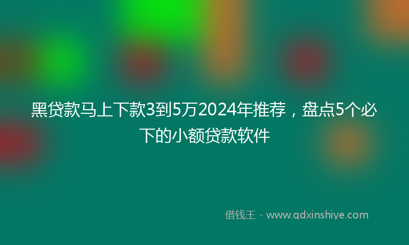 黑贷款马上下款3到5万2024年推荐，盘点5个必下的小额贷款软件