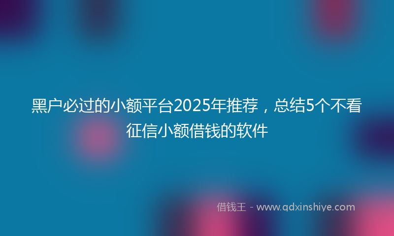黑户必过的小额平台2025年推荐，总结5个不看征信小额借钱的软件