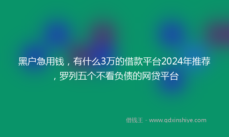 黑户急用钱，有什么3万的借款平台2024年推荐，罗列五个不看负债的网贷平台