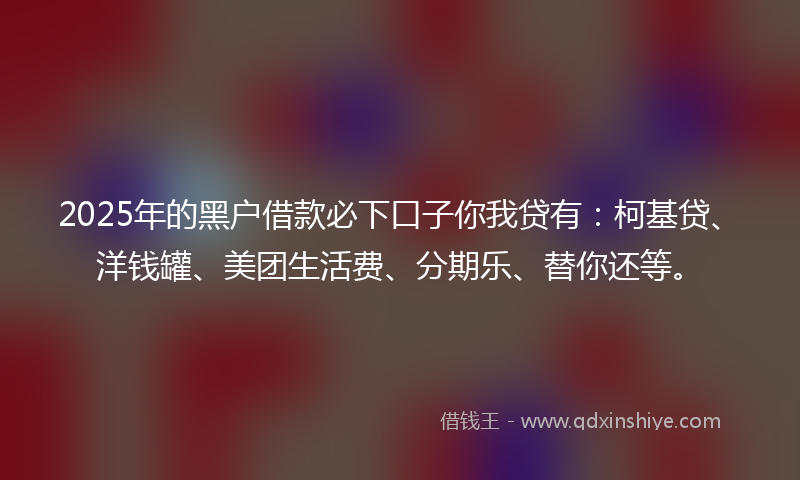 2025年的黑户借款必下口子你我贷有：柯基贷、洋钱罐、美团生活费、分期乐、替你还等。