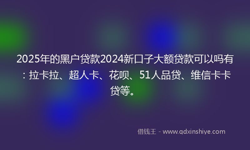 2025年的黑户贷款2024新口子大额贷款可以吗有：拉卡拉、超人卡、花呗、51人品贷、维信卡卡贷等。