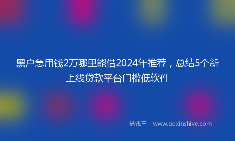 黑户急用钱2万哪里能借2024年推荐，总结5个新上线贷款平台门槛低软件