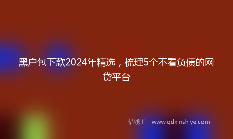 黑户包下款2024年精选，梳理5个不看负债的网贷平台