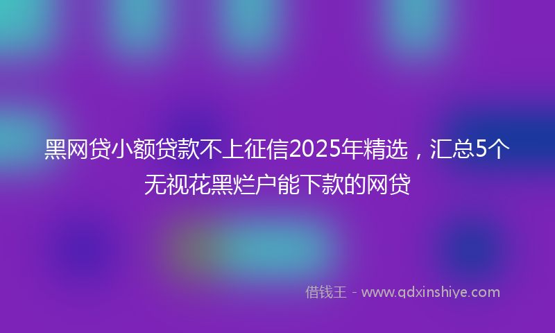 黑网贷小额贷款不上征信2025年精选，汇总5个无视花黑烂户能下款的网贷