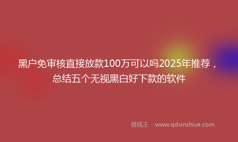 黑户免审核直接放款100万可以吗2025年推荐，总结五个无视黑白好下款的软件