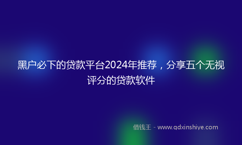 黑户必下的贷款平台2024年推荐，分享五个无视评分的贷款软件
