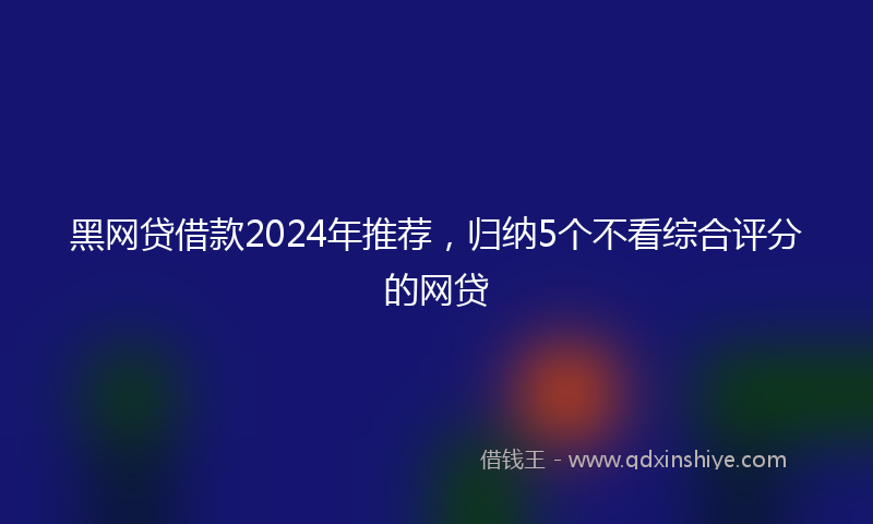 黑网贷借款2024年推荐，归纳5个不看综合评分的网贷