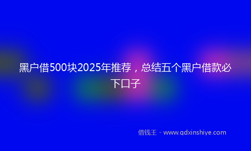 黑户借500块2025年推荐，总结五个黑户借款必下口子