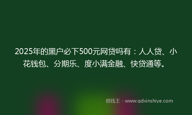 2025年的黑户必下500元网贷吗有：人人贷、小花钱包、分期乐、度小满金融、快贷通等。
