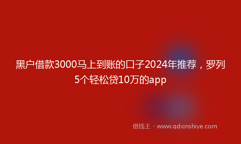 黑户借款3000马上到账的口子2024年推荐，罗列5个轻松贷10万的app