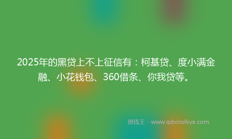 2025年的黑贷上不上征信有：柯基贷、度小满金融、小花钱包、360借条、你我贷等。