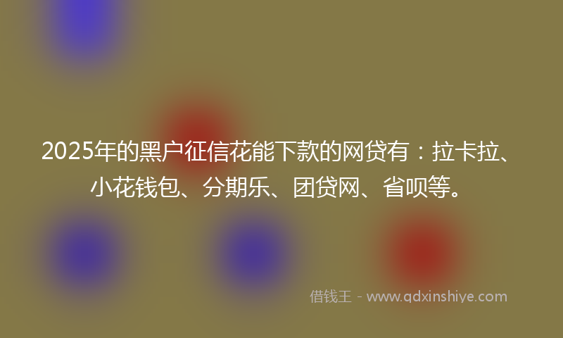 2025年的黑户征信花能下款的网贷有：拉卡拉、小花钱包、分期乐、团贷网、省呗等。