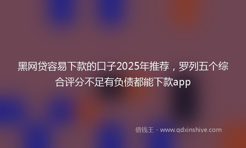 黑网贷容易下款的口子2025年推荐，罗列五个综合评分不足有负债都能下款app