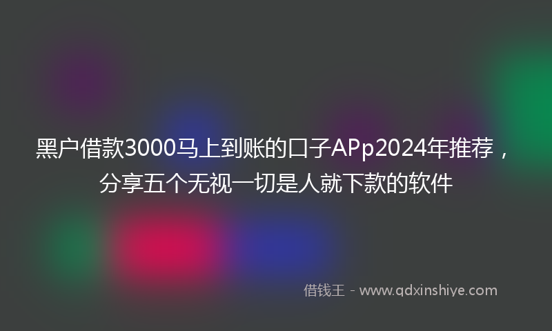 黑户借款3000马上到账的口子APp2024年推荐，分享五个无视一切是人就下款的软件