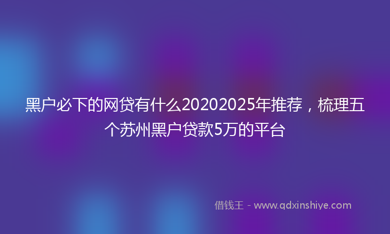 黑户必下的网贷有什么20202025年推荐，梳理五个苏州黑户贷款5万的平台