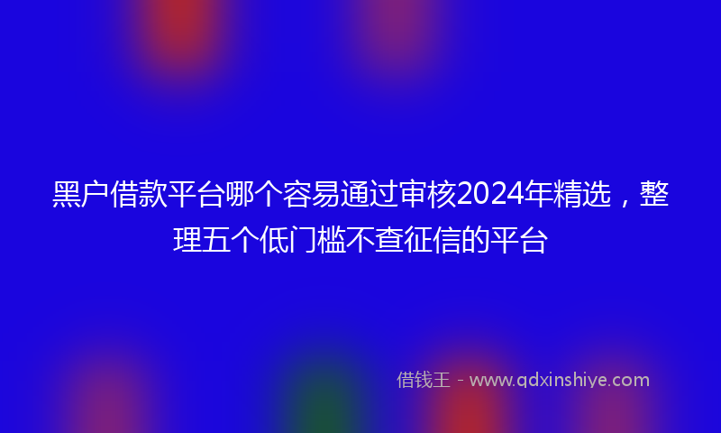 黑户借款平台哪个容易通过审核2024年精选，整理五个低门槛不查征信的平台