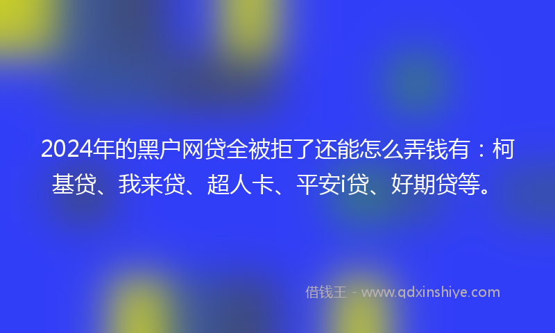 2024年的黑户网贷全被拒了还能怎么弄钱有：柯基贷、我来贷、超人卡、平安i贷、好期贷等。