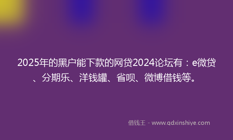 2025年的黑户能下款的网贷2024论坛有：e微贷、分期乐、洋钱罐、省呗、微博借钱等。