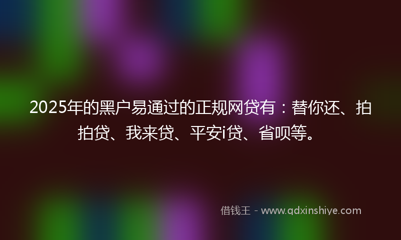 2025年的黑户易通过的正规网贷有：替你还、拍拍贷、我来贷、平安i贷、省呗等。