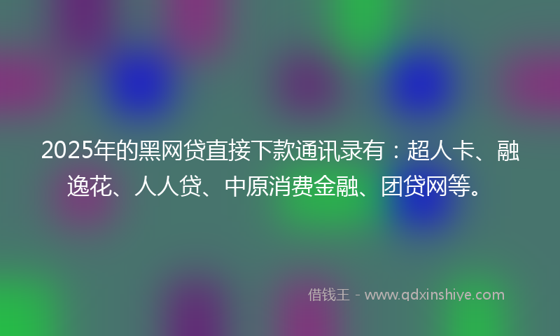 2025年的黑网贷直接下款通讯录有：超人卡、融逸花、人人贷、中原消费金融、团贷网等。