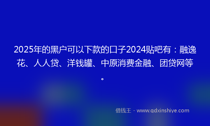 2025年的黑户可以下款的口子2024贴吧有：融逸花、人人贷、洋钱罐、中原消费金融、团贷网等。